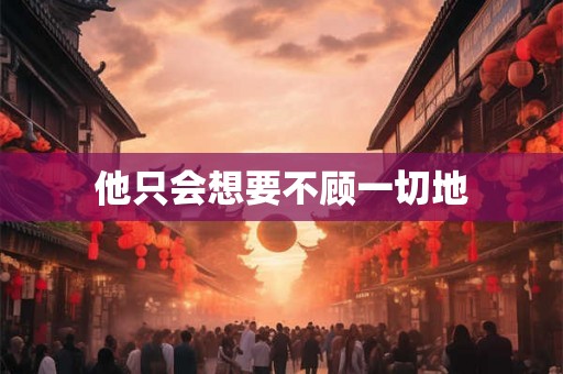 他只会想要不顾一切地