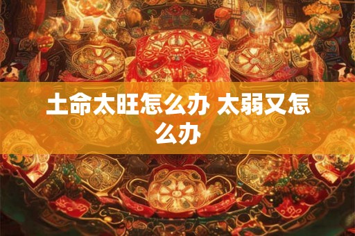 土命太旺怎么办 太弱又怎么办 土命太旺怎么办 太弱又怎么办
