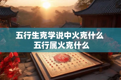 五行生克学说中火克什么 五行属火克什么 五行生克学说中火克什么 五行属火克什么