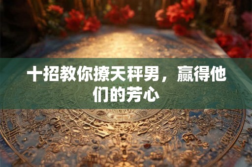 十招教你撩天秤男，赢得他们的芳心