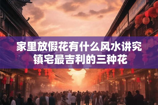 家里放假花有什么风水讲究 镇宅最吉利的三种花