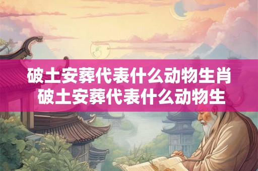 破土安葬代表什么动物生肖 破土安葬代表什么动物生肖呢