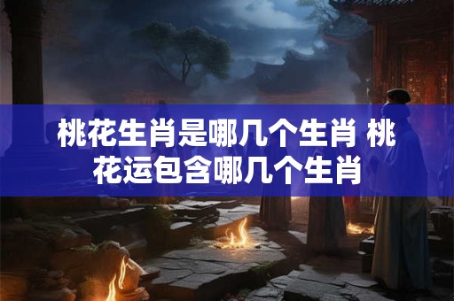 桃花生肖是哪几个生肖 桃花运包含哪几个生肖