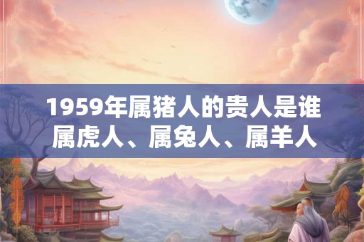 1959年属猪人的贵人是谁 属虎人、属兔人、属羊人