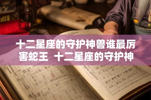 十二星座的守护神兽谁最厉害蛇王  十二星座的守护神兽谁最厉害排行榜