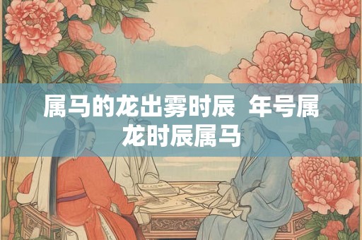 属马的龙出雾时辰  年号属龙时辰属马