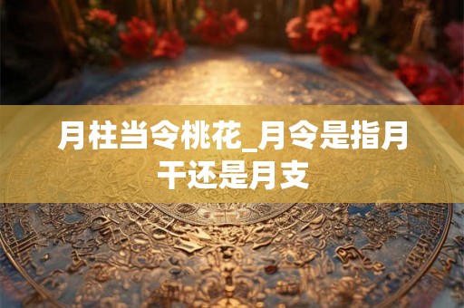 月柱当令桃花_月令是指月干还是月支 月柱当令桃花_月令是指月干还是月支