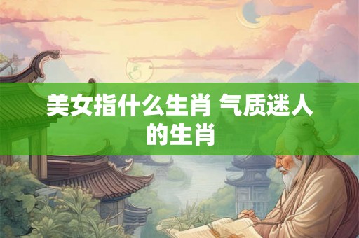 美女指什么生肖 气质迷人的生肖 美女指什么生肖 气质迷人的生肖
