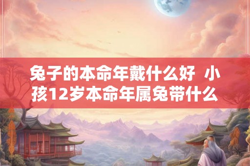 兔子的本命年戴什么好 小孩12岁本命年属兔带什么好 兔子的本命年戴什么好 小孩12岁本命年属兔带什么好