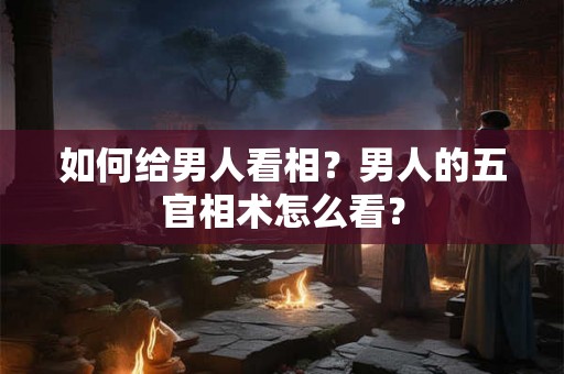 如何给男人看相?男人的五官相术怎么看? 如何给男人看相?男人的五官相术怎么看?