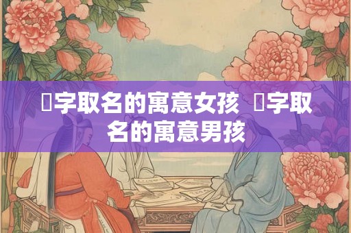 桸字取名的寓意女孩 桸字取名的寓意男孩 桸字取名的寓意女孩 桸字取名的寓意男孩