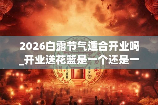 2026白露节气适合开业吗_开业送花篮是一个还是一对 2026白露节气适合开业吗_开业送花篮是一个还是一对