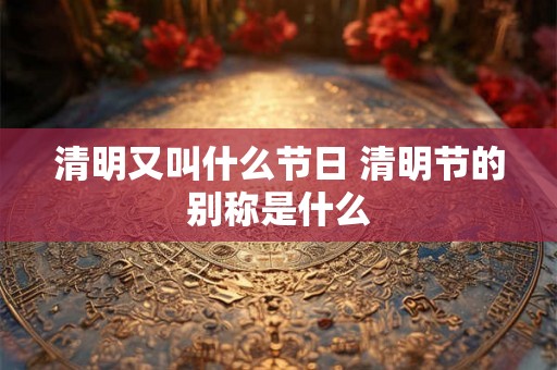 清明又叫什么节日 清明节的别称是什么 清明又叫什么节日 清明节的别称是什么