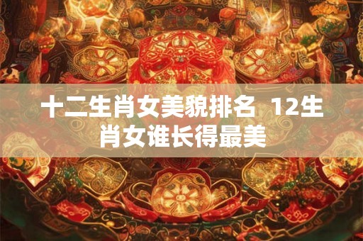 十二生肖女美貌排名  12生肖女谁长得最美