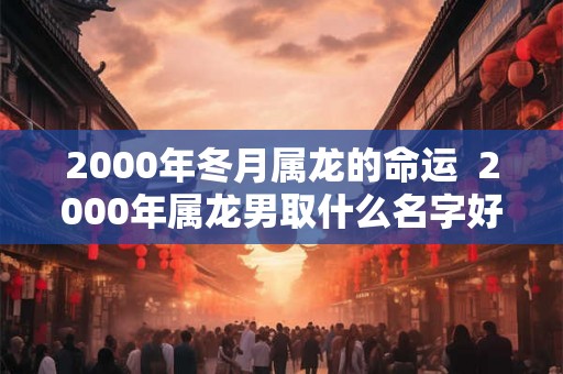 2000年冬月属龙的命运 2000年属龙男取什么名字好 2000年冬月属龙的命运 2000年属龙男取什么名字好