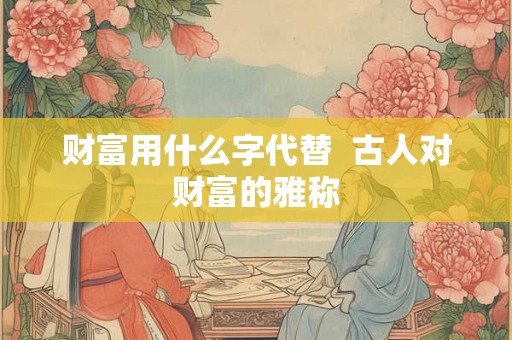 财富用什么字代替 古人对财富的雅称 财富用什么字代替 古人对财富的雅称
