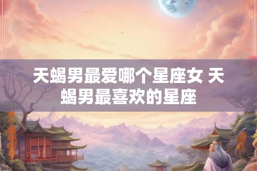 天蝎男最爱哪个星座女 天蝎男最喜欢的星座