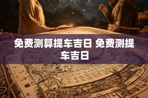 免费测算提车吉日 免费测提车吉日