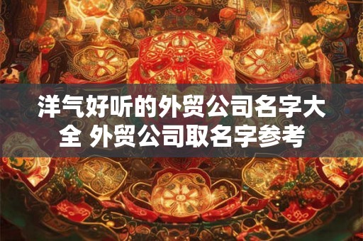 洋气好听的外贸公司名字大全 外贸公司取名字参考
