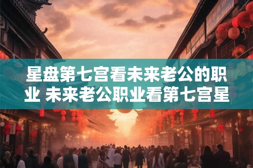 星盘第七宫看未来老公的职业 未来老公职业看第七宫星盘