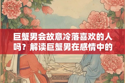 巨蟹男会故意冷落喜欢的人吗？解读巨蟹男在感情中的矛盾心理
