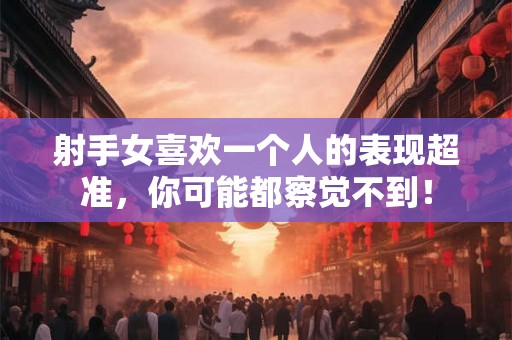 射手女喜欢一个人的表现超准，你可能都察觉不到！