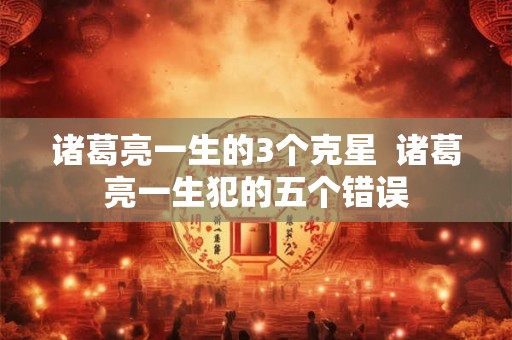 诸葛亮一生的3个克星  诸葛亮一生犯的五个错误