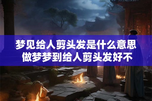 梦见给人剪头发是什么意思 做梦梦到给人剪头发好不好