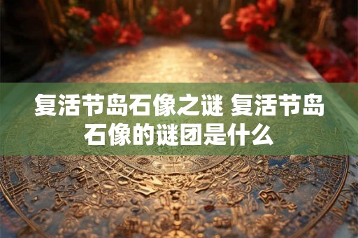 复活节岛石像之谜 复活节岛石像的谜团是什么