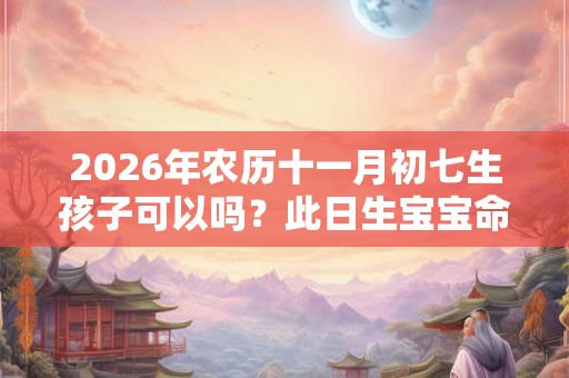2026年农历十一月初七生孩子可以吗？此日生宝宝命好吗？