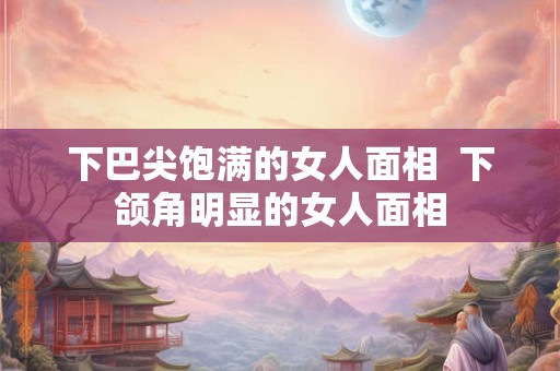 下巴尖饱满的女人面相  下颌角明显的女人面相