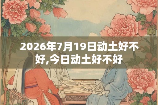 2026年7月19日动土好不好,今日动土好不好