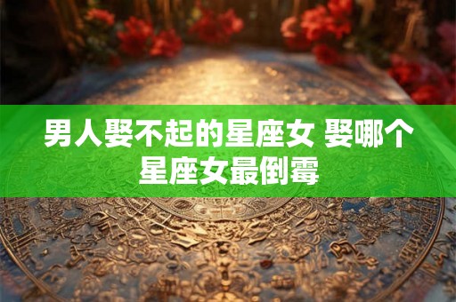 男人娶不起的星座女 娶哪个星座女最倒霉