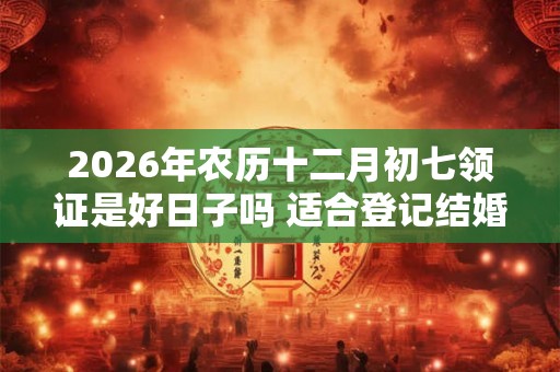 2026年农历十二月初七领证是好日子吗 适合登记结婚吗