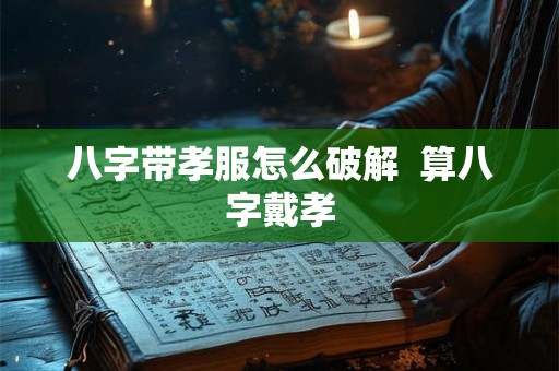 八字带孝服怎么破解 算八字戴孝 八字带孝服怎么破解 算八字戴孝
