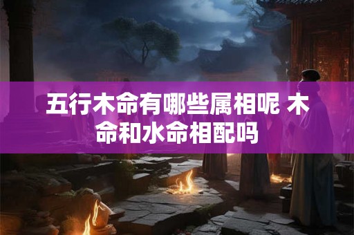 五行木命有哪些属相呢 木命和水命相配吗 五行木命有哪些属相呢 木命和水命相配吗