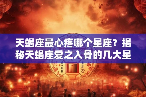 天蝎座最心疼哪个星座？揭秘天蝎座爱之入骨的几大星座
