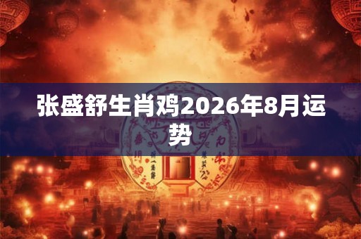张盛舒生肖鸡2026年8月运势 张盛舒生肖鸡2026年8月运势