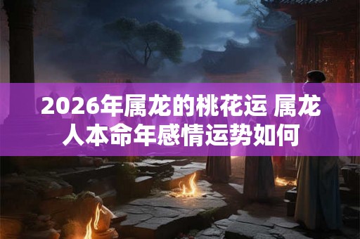2026年属龙的桃花运 属龙人本命年感情运势如何