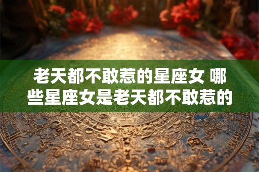 老天都不敢惹的星座女 哪些星座女是老天都不敢惹的