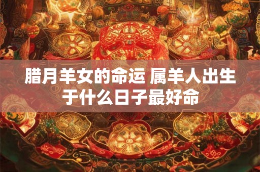 腊月羊女的命运 属羊人出生于什么日子最好命