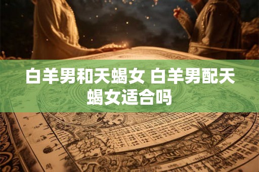 白羊男和天蝎女 白羊男配天蝎女适合吗