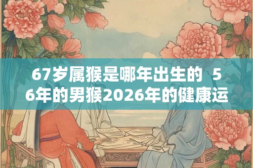 67岁属猴是哪年出生的  56年的男猴2026年的健康运势
