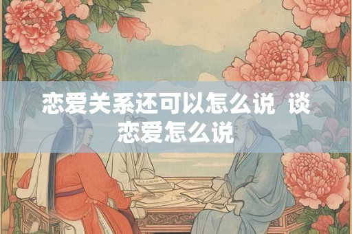 恋爱关系还可以怎么说 谈恋爱怎么说 恋爱关系还可以怎么说 谈恋爱怎么说