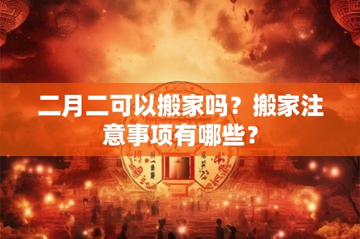 二月二可以搬家吗？搬家注意事项有哪些？