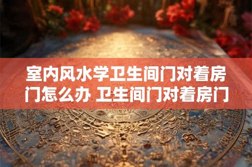 室内风水学卫生间门对着房门怎么办 卫生间门对着房门如何化解室内风水