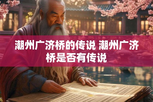 潮州广济桥的传说 潮州广济桥是否有传说 潮州广济桥的传说 潮州广济桥是否有传说