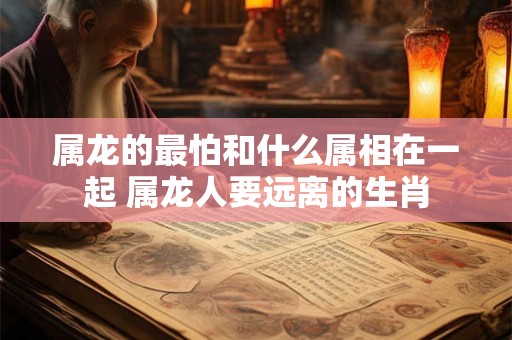 属龙的最怕和什么属相在一起 属龙人要远离的生肖 属龙的最怕和什么属相在一起 属龙人要远离的生肖