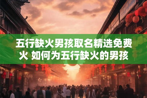 五行缺火男孩取名精选免费火 如何为五行缺火的男孩取名