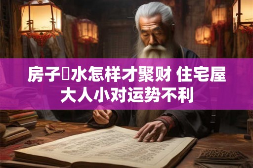 房子風水怎样才聚财 住宅屋大人小对运势不利